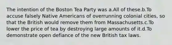 The intention of the Boston Tea Party was a.All of these.b.To accuse falsely <a href='https://www.questionai.com/knowledge/k3QII3MXja-native-americans' class='anchor-knowledge'>native americans</a> of overrunning colonial cities, so that the British would remove them from Massachusetts.c.To lower the price of tea by destroying large amounts of it.d.To demonstrate open defiance of the new British tax laws.