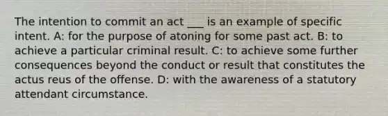 The intention to commit an act ___ is an example of specific intent. A: for the purpose of atoning for some past act. B: to achieve a particular criminal result. C: to achieve some further consequences beyond the conduct or result that constitutes the actus reus of the offense. D: with the awareness of a statutory attendant circumstance.