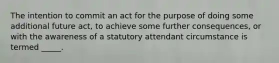 The intention to commit an act for the purpose of doing some additional future act, to achieve some further consequences, or with the awareness of a statutory attendant circumstance is termed _____.