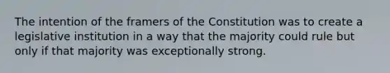 The intention of the framers of the Constitution was to create a legislative institution in a way that the majority could rule but only if that majority was exceptionally strong.