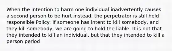 When the intention to harm one individual inadvertently causes a second person to be hurt instead, the perpetrator is still held responsible Policy: If someone has intent to kill somebody, and they kill somebody, we are going to hold the liable. It is not that they intended to kill an individual, but that they intended to kill a person period