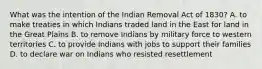 What was the intention of the Indian Removal Act of 1830? A. to make treaties in which Indians traded land in the East for land in the Great Plains B. to remove Indians by military force to western territories C. to provide Indians with jobs to support their families D. to declare war on Indians who resisted resettlement