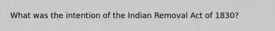 What was the intention of the Indian Removal Act of 1830?