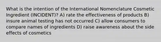 What is the intention of the International Nomenclature Cosmetic Ingredient (INCIDENT)? A) rate the effectiveness of products B) insure animal testing has not occurred C) allow consumers to compare names of ingredients D) raise awareness about the side effects of cosmetics