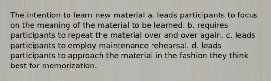 The intention to learn new material a. leads participants to focus on the meaning of the material to be learned. b. requires participants to repeat the material over and over again. c. leads participants to employ maintenance rehearsal. d. leads participants to approach the material in the fashion they think best for memorization.