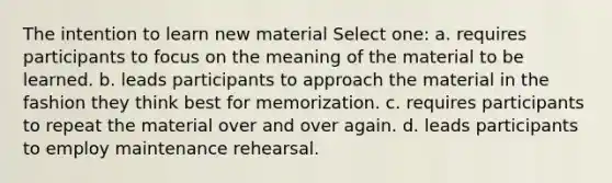 The intention to learn new material Select one: a. requires participants to focus on the meaning of the material to be learned. b. leads participants to approach the material in the fashion they think best for memorization. c. requires participants to repeat the material over and over again. d. leads participants to employ maintenance rehearsal.