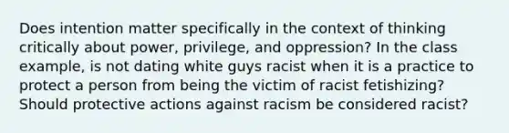 Does intention matter specifically in the context of thinking critically about power, privilege, and oppression? In the class example, is not dating white guys racist when it is a practice to protect a person from being the victim of racist fetishizing? Should protective actions against racism be considered racist?