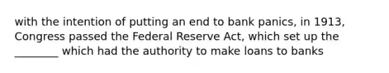 with the intention of putting an end to bank panics, in 1913, Congress passed the Federal Reserve Act, which set up the ________ which had the authority to make loans to banks