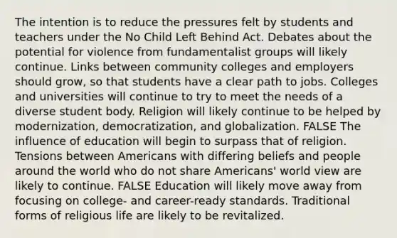 The intention is to reduce the pressures felt by students and teachers under the No Child Left Behind Act. Debates about the potential for violence from fundamentalist groups will likely continue. Links between community colleges and employers should grow, so that students have a clear path to jobs. Colleges and universities will continue to try to meet the needs of a diverse student body. Religion will likely continue to be helped by modernization, democratization, and globalization. FALSE The influence of education will begin to surpass that of religion. Tensions between Americans with differing beliefs and people around the world who do not share Americans' world view are likely to continue. FALSE Education will likely move away from focusing on college- and career-ready standards. Traditional forms of religious life are likely to be revitalized.