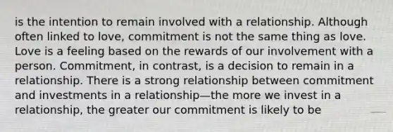 is the intention to remain involved with a relationship. Although often linked to love, commitment is not the same thing as love. Love is a feeling based on the rewards of our involvement with a person. Commitment, in contrast, is a decision to remain in a relationship. There is a strong relationship between commitment and investments in a relationship—the more we invest in a relationship, the greater our commitment is likely to be