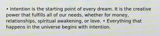 • Intention is the starting point of every dream. It is the creative power that fulfills all of our needs, whether for money, relationships, spiritual awakening, or love. • Everything that happens in the universe begins with intention.