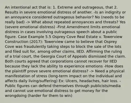 An intentional act that is: 1. Extreme and outrageous, that 2. Results in severe emotional distress of another. -Is an indignity or an annoyance considered outrageous behavior? No (needs to be really bad) -> What about repeated annoyances and threats? Yes (severe emotional distress) -First Amendment limits emotional distress in cases involving outrageous speech about a public figure. Case Example 5.5 Osprey Cove Real Estate v. Towerview Construction (2017): Towerview came to believe that Osprey Cove was fraudulently taking steps to block the sale of the lots and filed suit for, among other claims, IIED. Affirming the ruling of a trial court, the Georgia Court of Appeals dismissed the claim. Both courts agreed that corporations cannot recover for IIED because they lack the ability to experience emotions -How does the plaintiff prove severe emotional distress? -> Need a physical manifestation of stress (long-term impact on the individual and affects daily living/suffering) Ex: Ulcers, headaches, hair loss. -Public figures can defend themselves through publicists/media and cannot use emotional distress to get money for the wrongdoing (harder for them to win)