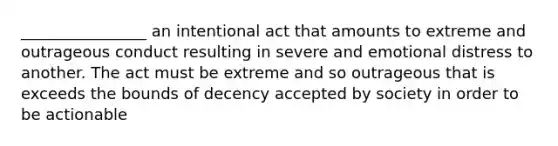 ________________ an intentional act that amounts to extreme and outrageous conduct resulting in severe and emotional distress to another. The act must be extreme and so outrageous that is exceeds the bounds of decency accepted by society in order to be actionable