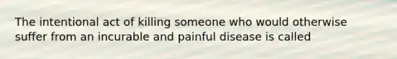 The intentional act of killing someone who would otherwise suffer from an incurable and painful disease is called