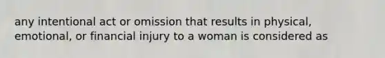 any intentional act or omission that results in physical, emotional, or financial injury to a woman is considered as