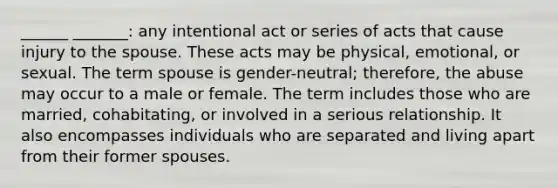 ______ _______: any intentional act or series of acts that cause injury to the spouse. These acts may be physical, emotional, or sexual. The term spouse is gender-neutral; therefore, the abuse may occur to a male or female. The term includes those who are married, cohabitating, or involved in a serious relationship. It also encompasses individuals who are separated and living apart from their former spouses.
