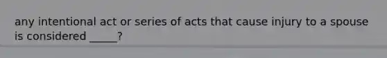 any intentional act or series of acts that cause injury to a spouse is considered _____?