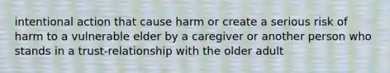 intentional action that cause harm or create a serious risk of harm to a vulnerable elder by a caregiver or another person who stands in a trust-relationship with the older adult