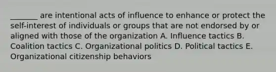 _______ are intentional acts of influence to enhance or protect the self-interest of individuals or groups that are not endorsed by or aligned with those of the organization A. Influence tactics B. Coalition tactics C. Organizational politics D. Political tactics E. Organizational citizenship behaviors