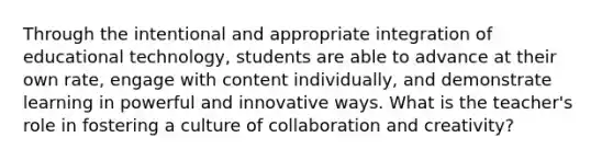 Through the intentional and appropriate integration of educational technology, students are able to advance at their own rate, engage with content individually, and demonstrate learning in powerful and innovative ways. What is the teacher's role in fostering a culture of collaboration and creativity?