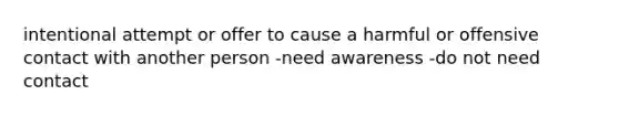 intentional attempt or offer to cause a harmful or offensive contact with another person -need awareness -do not need contact