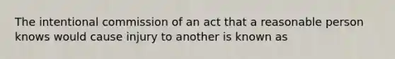 The intentional commission of an act that a reasonable person knows would cause injury to another is known as