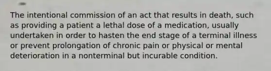 The intentional commission of an act that results in death, such as providing a patient a lethal dose of a medication, usually undertaken in order to hasten the end stage of a terminal illness or prevent prolongation of chronic pain or physical or mental deterioration in a nonterminal but incurable condition.