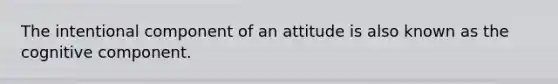 The intentional component of an attitude is also known as the cognitive component.