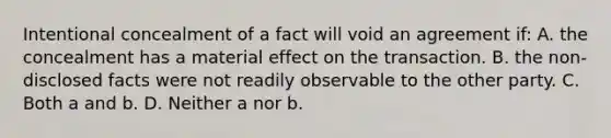 Intentional concealment of a fact will void an agreement if: A. the concealment has a material effect on the transaction. B. the non-disclosed facts were not readily observable to the other party. C. Both a and b. D. Neither a nor b.