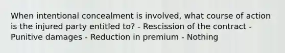 When intentional concealment is involved, what course of action is the injured party entitled to? - Rescission of the contract - Punitive damages - Reduction in premium - Nothing