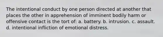 The intentional conduct by one person directed at another that places the other in apprehension of imminent bodily harm or offensive contact is the tort of: a. battery. b. intrusion. c. assault. d. intentional infliction of emotional distress.