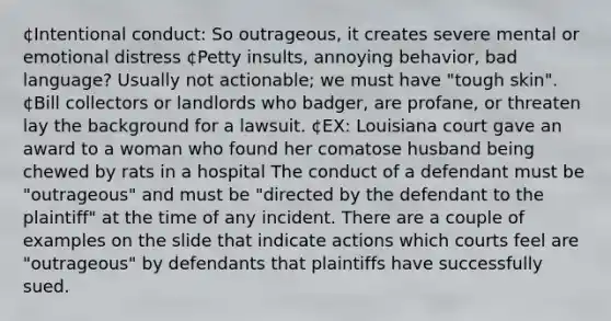 ¢Intentional conduct: So outrageous, it creates severe mental or emotional distress ¢Petty insults, annoying behavior, bad language? Usually not actionable; we must have "tough skin". ¢Bill collectors or landlords who badger, are profane, or threaten lay the background for a lawsuit. ¢EX: Louisiana court gave an award to a woman who found her comatose husband being chewed by rats in a hospital The conduct of a defendant must be "outrageous" and must be "directed by the defendant to the plaintiff" at the time of any incident. There are a couple of examples on the slide that indicate actions which courts feel are "outrageous" by defendants that plaintiffs have successfully sued.