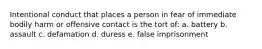 Intentional conduct that places a person in fear of immediate bodily harm or offensive contact is the tort of: a. battery b. assault c. defamation d. duress e. false imprisonment