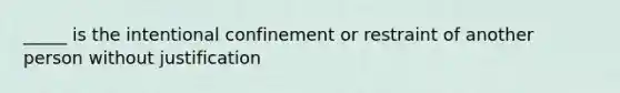 _____ is the intentional confinement or restraint of another person without justification