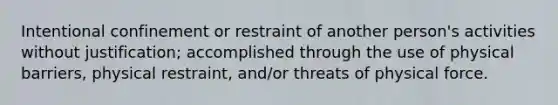 Intentional confinement or restraint of another person's activities without justification; accomplished through the use of physical barriers, physical restraint, and/or threats of physical force.