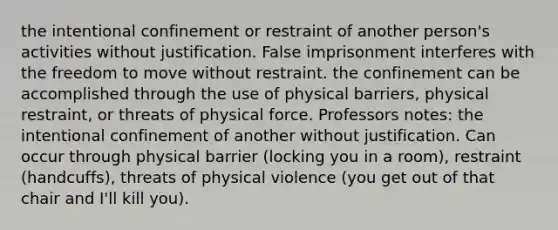 the intentional confinement or restraint of another person's activities without justification. False imprisonment interferes with the freedom to move without restraint. the confinement can be accomplished through the use of physical barriers, physical restraint, or threats of physical force. Professors notes: the intentional confinement of another without justification. Can occur through physical barrier (locking you in a room), restraint (handcuffs), threats of physical violence (you get out of that chair and I'll kill you).