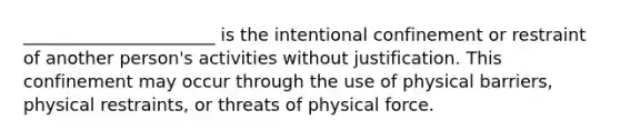 ______________________ is the intentional confinement or restraint of another person's activities without justification. This confinement may occur through the use of physical barriers, physical restraints, or threats of physical force.