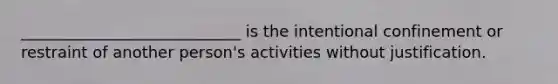 ____________________________ is the intentional confinement or restraint of another person's activities without justification.