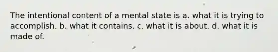 The intentional content of a mental state is a. what it is trying to accomplish. b. what it contains. c. what it is about. d. what it is made of.