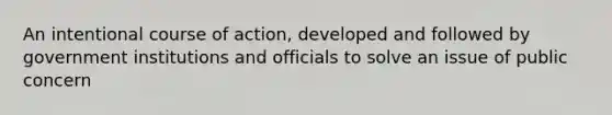 An intentional course of action, developed and followed by government institutions and officials to solve an issue of public concern