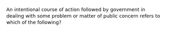 An intentional course of action followed by government in dealing with some problem or matter of public concern refers to which of the following?