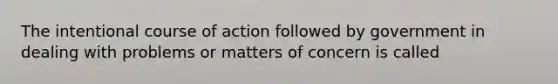 The intentional course of action followed by government in dealing with problems or matters of concern is called