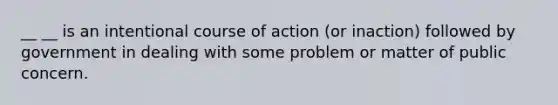 __ __ is an intentional course of action (or inaction) followed by government in dealing with some problem or matter of public concern.