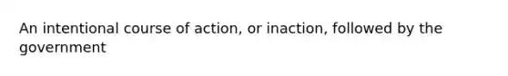 An intentional course of action, or inaction, followed by the government