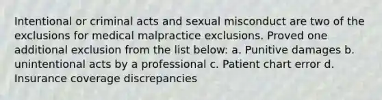 Intentional or criminal acts and sexual misconduct are two of the exclusions for medical malpractice exclusions. Proved one additional exclusion from the list below: a. Punitive damages b. unintentional acts by a professional c. Patient chart error d. Insurance coverage discrepancies