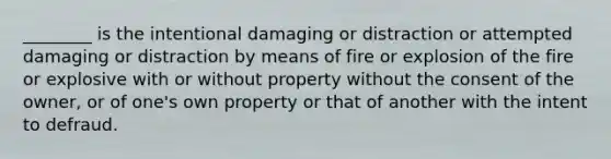 ________ is the intentional damaging or distraction or attempted damaging or distraction by means of fire or explosion of the fire or explosive with or without property without the consent of the owner, or of one's own property or that of another with the intent to defraud.