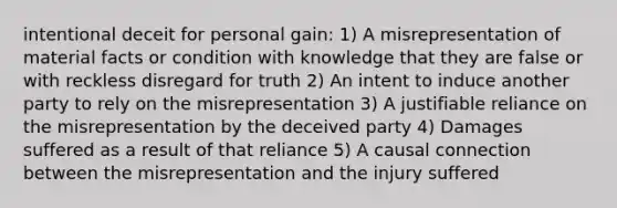 intentional deceit for personal gain: 1) A misrepresentation of material facts or condition with knowledge that they are false or with reckless disregard for truth 2) An intent to induce another party to rely on the misrepresentation 3) A justifiable reliance on the misrepresentation by the deceived party 4) Damages suffered as a result of that reliance 5) A causal connection between the misrepresentation and the injury suffered