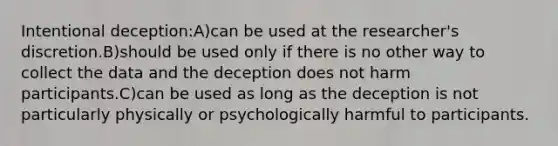 Intentional deception:A)can be used at the researcher's discretion.B)should be used only if there is no other way to collect the data and the deception does not harm participants.C)can be used as long as the deception is not particularly physically or psychologically harmful to participants.