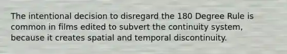 The intentional decision to disregard the 180 Degree Rule is common in films edited to subvert the continuity system, because it creates spatial and temporal discontinuity.