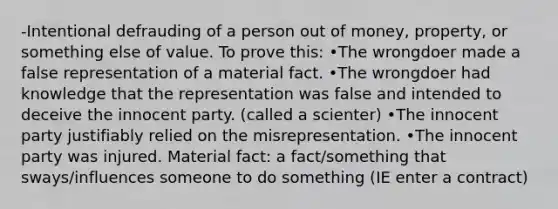 -Intentional defrauding of a person out of money, property, or something else of value. To prove this: •The wrongdoer made a false representation of a material fact. •The wrongdoer had knowledge that the representation was false and intended to deceive the innocent party. (called a scienter) •The innocent party justifiably relied on the misrepresentation. •The innocent party was injured. Material fact: a fact/something that sways/influences someone to do something (IE enter a contract)